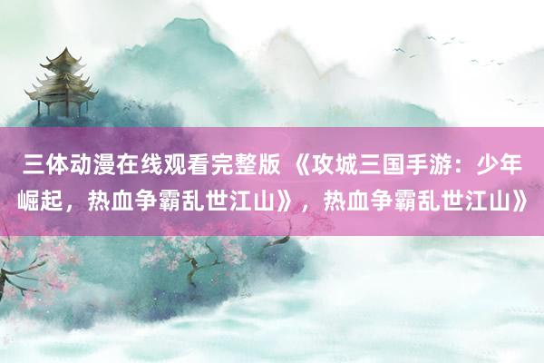 三体动漫在线观看完整版 《攻城三国手游：少年崛起，热血争霸乱世江山》，热血争霸乱世江山》
