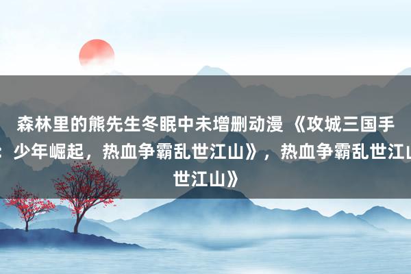 森林里的熊先生冬眠中未增删动漫 《攻城三国手游：少年崛起，热血争霸乱世江山》，热血争霸乱世江山》