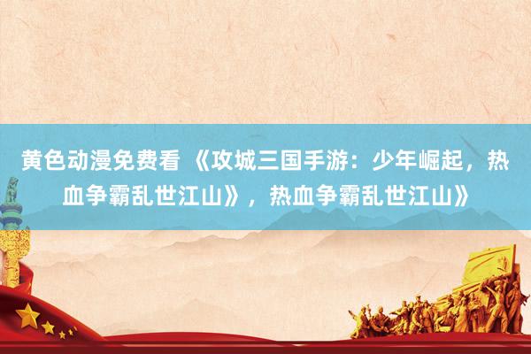 黄色动漫免费看 《攻城三国手游：少年崛起，热血争霸乱世江山》，热血争霸乱世江山》