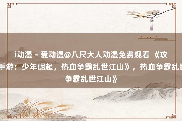i动漫 - 爱动漫@八尺大人动漫免费观看 《攻城三国手游：少年崛起，热血争霸乱世江山》，热血争霸乱世江山》