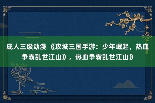 成人三级动漫 《攻城三国手游：少年崛起，热血争霸乱世江山》，热血争霸乱世江山》
