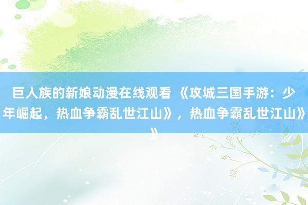 巨人族的新娘动漫在线观看 《攻城三国手游：少年崛起，热血争霸乱世江山》，热血争霸乱世江山》