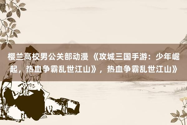 樱兰高校男公关部动漫 《攻城三国手游：少年崛起，热血争霸乱世江山》，热血争霸乱世江山》