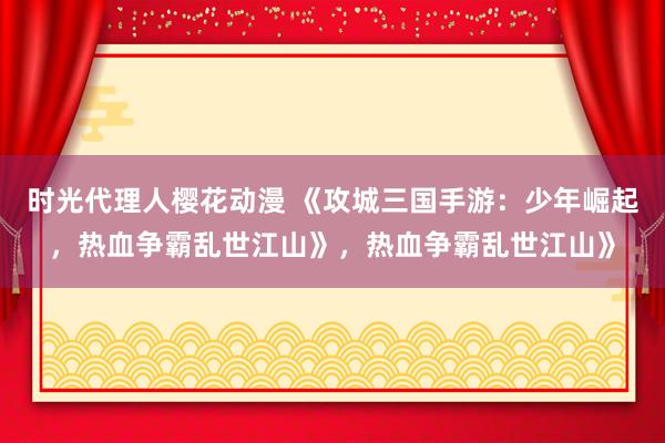 时光代理人樱花动漫 《攻城三国手游：少年崛起，热血争霸乱世江山》，热血争霸乱世江山》