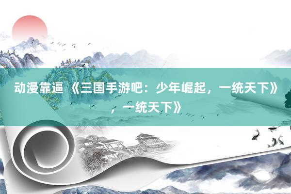 动漫靠逼 《三国手游吧：少年崛起，一统天下》，一统天下》