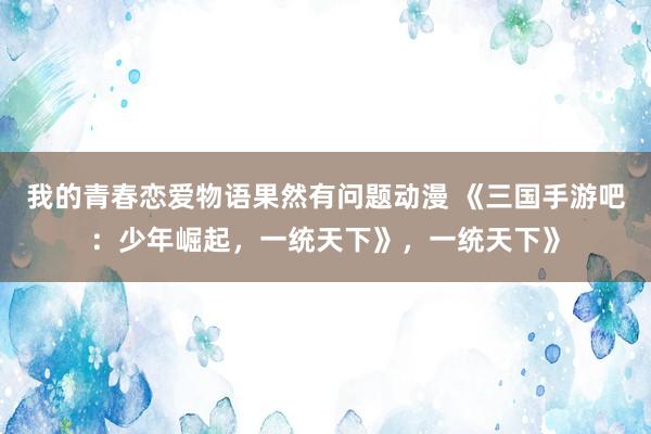 我的青春恋爱物语果然有问题动漫 《三国手游吧：少年崛起，一统天下》，一统天下》
