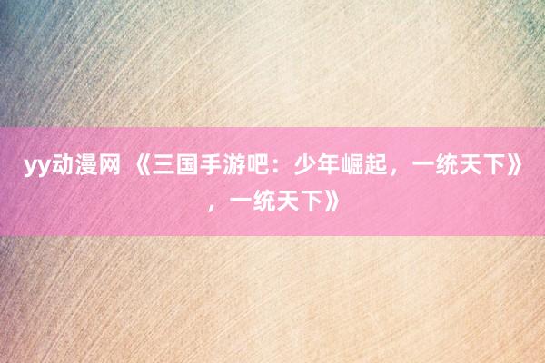 yy动漫网 《三国手游吧：少年崛起，一统天下》，一统天下》
