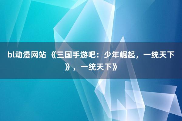 bl动漫网站 《三国手游吧：少年崛起，一统天下》，一统天下》