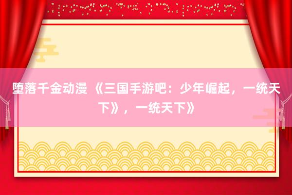 堕落千金动漫 《三国手游吧：少年崛起，一统天下》，一统天下》