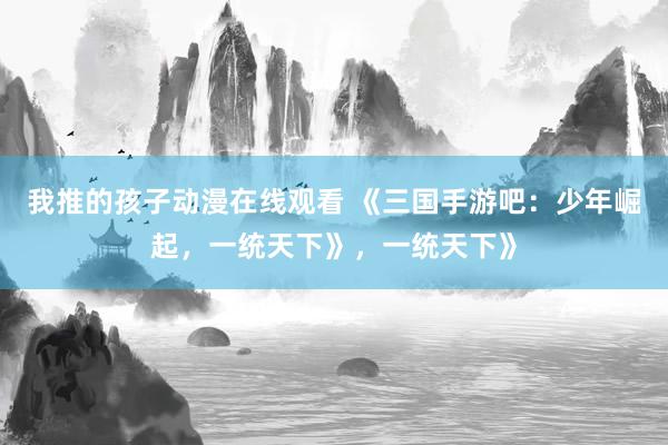 我推的孩子动漫在线观看 《三国手游吧：少年崛起，一统天下》，一统天下》