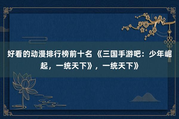 好看的动漫排行榜前十名 《三国手游吧：少年崛起，一统天下》，一统天下》