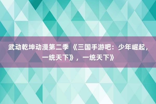 武动乾坤动漫第二季 《三国手游吧：少年崛起，一统天下》，一统天下》