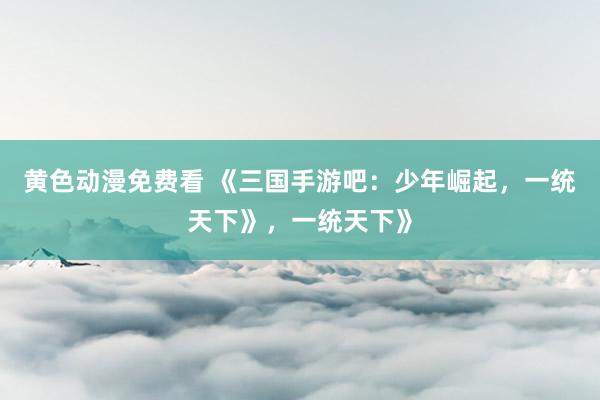 黄色动漫免费看 《三国手游吧：少年崛起，一统天下》，一统天下》