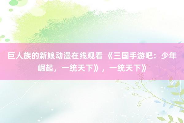 巨人族的新娘动漫在线观看 《三国手游吧：少年崛起，一统天下》，一统天下》