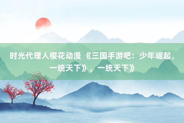时光代理人樱花动漫 《三国手游吧：少年崛起，一统天下》，一统天下》