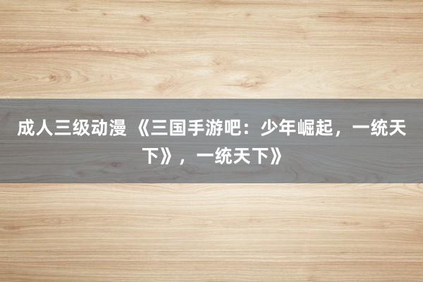 成人三级动漫 《三国手游吧：少年崛起，一统天下》，一统天下》