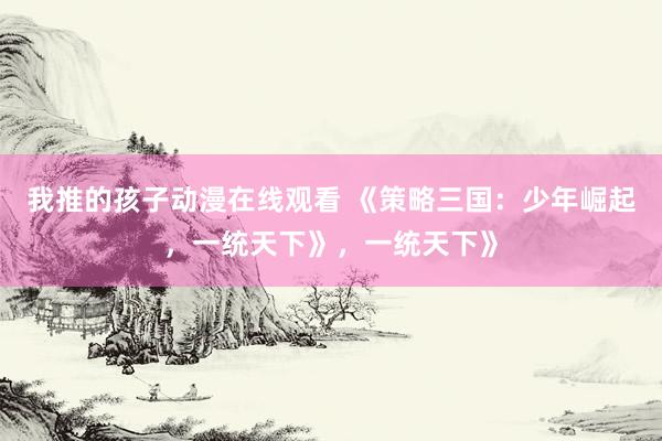 我推的孩子动漫在线观看 《策略三国：少年崛起，一统天下》，一统天下》
