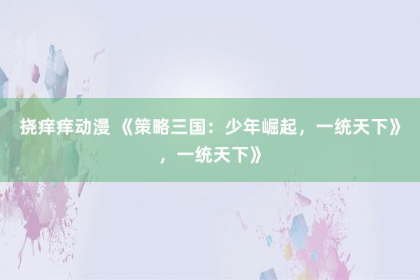 挠痒痒动漫 《策略三国：少年崛起，一统天下》，一统天下》