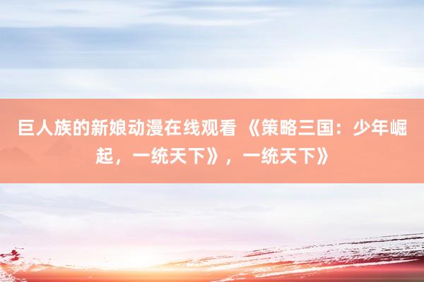 巨人族的新娘动漫在线观看 《策略三国：少年崛起，一统天下》，一统天下》