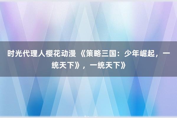 时光代理人樱花动漫 《策略三国：少年崛起，一统天下》，一统天下》
