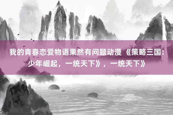 我的青春恋爱物语果然有问题动漫 《策略三国：少年崛起，一统天下》，一统天下》