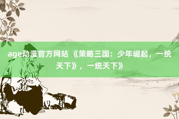 age动漫官方网站 《策略三国：少年崛起，一统天下》，一统天下》