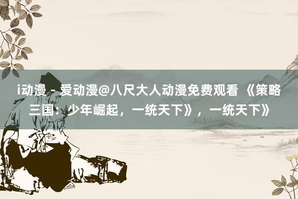i动漫 - 爱动漫@八尺大人动漫免费观看 《策略三国：少年崛起，一统天下》，一统天下》