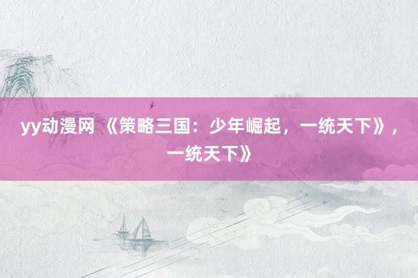 yy动漫网 《策略三国：少年崛起，一统天下》，一统天下》