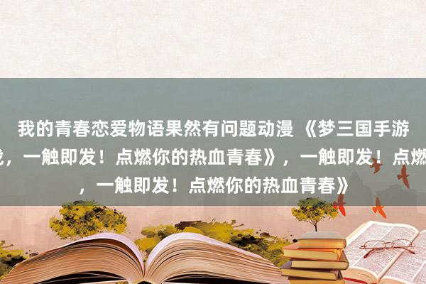 我的青春恋爱物语果然有问题动漫 《梦三国手游攻略：少年征战，一触即发！点燃你的热血青春》，一触即发！点燃你的热血青春》