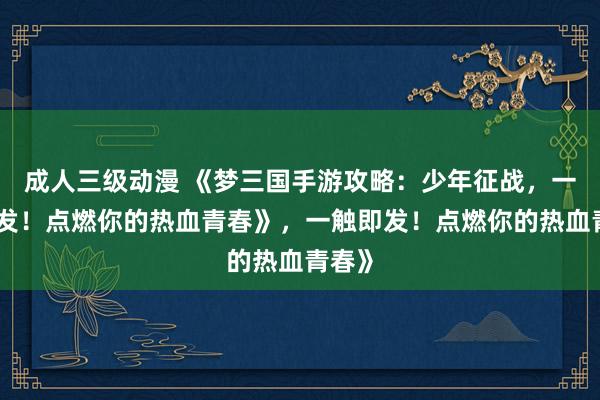 成人三级动漫 《梦三国手游攻略：少年征战，一触即发！点燃你的热血青春》，一触即发！点燃你的热血青春》