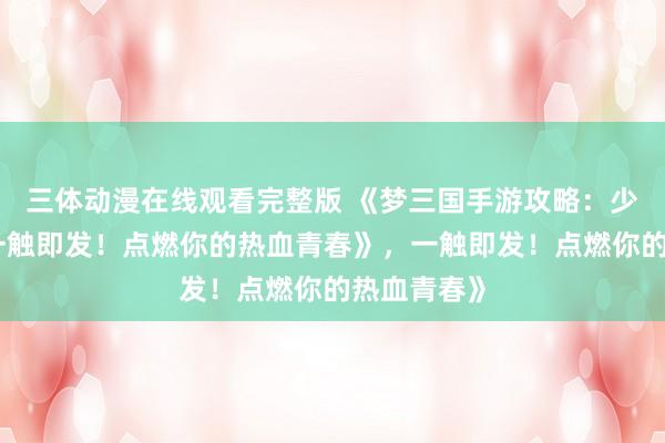 三体动漫在线观看完整版 《梦三国手游攻略：少年征战，一触即发！点燃你的热血青春》，一触即发！点燃你的热血青春》