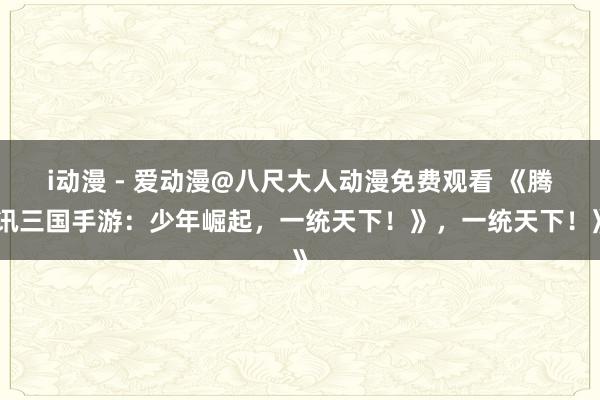 i动漫 - 爱动漫@八尺大人动漫免费观看 《腾讯三国手游：少年崛起，一统天下！》，一统天下！》
