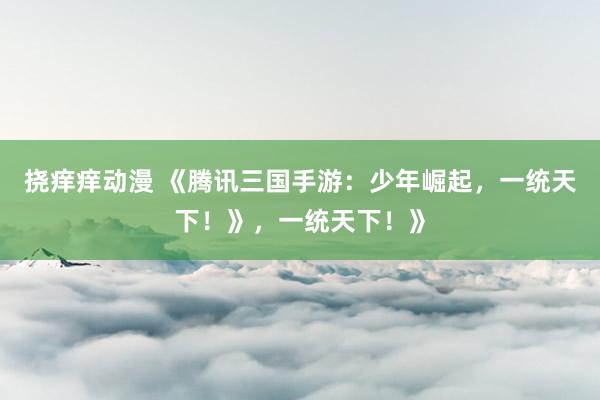 挠痒痒动漫 《腾讯三国手游：少年崛起，一统天下！》，一统天下！》