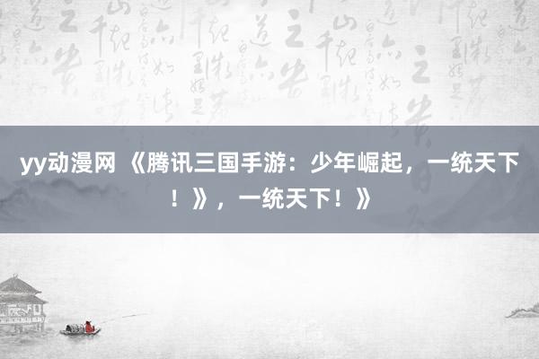 yy动漫网 《腾讯三国手游：少年崛起，一统天下！》，一统天下！》