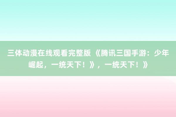 三体动漫在线观看完整版 《腾讯三国手游：少年崛起，一统天下！》，一统天下！》