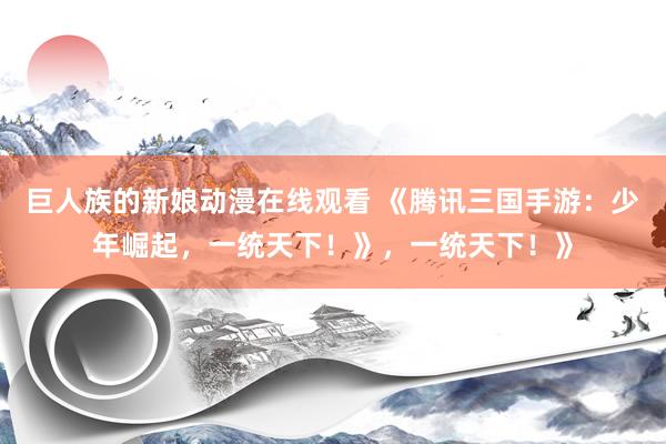 巨人族的新娘动漫在线观看 《腾讯三国手游：少年崛起，一统天下！》，一统天下！》