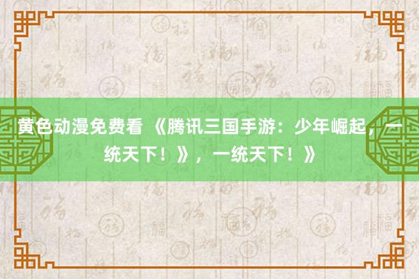 黄色动漫免费看 《腾讯三国手游：少年崛起，一统天下！》，一统天下！》