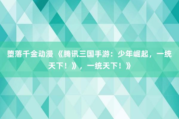 堕落千金动漫 《腾讯三国手游：少年崛起，一统天下！》，一统天下！》