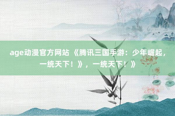 age动漫官方网站 《腾讯三国手游：少年崛起，一统天下！》，一统天下！》