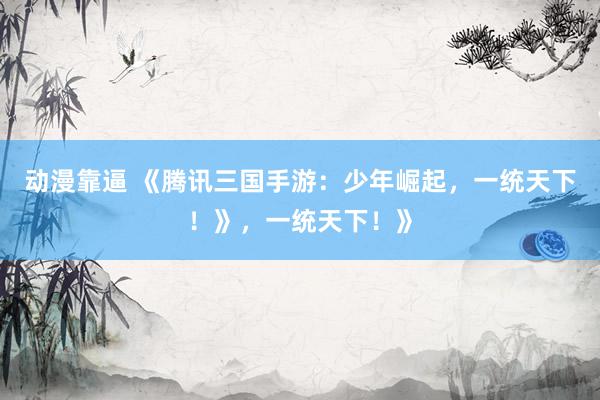动漫靠逼 《腾讯三国手游：少年崛起，一统天下！》，一统天下！》
