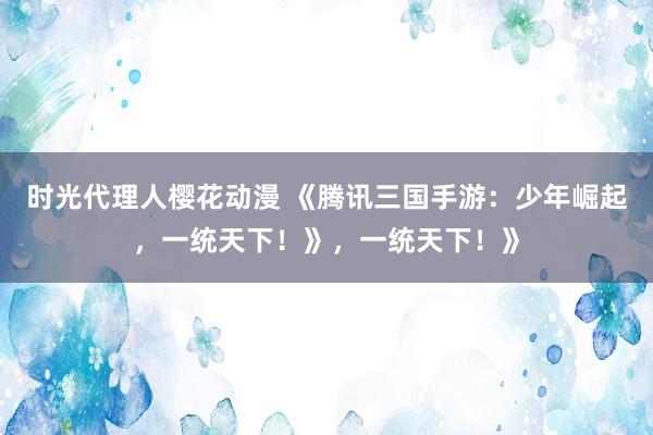 时光代理人樱花动漫 《腾讯三国手游：少年崛起，一统天下！》，一统天下！》