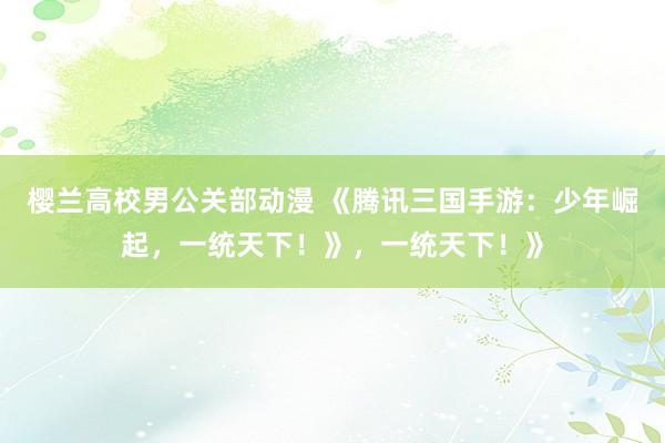樱兰高校男公关部动漫 《腾讯三国手游：少年崛起，一统天下！》，一统天下！》