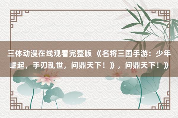 三体动漫在线观看完整版 《名将三国手游：少年崛起，手刃乱世，问鼎天下！》，问鼎天下！》