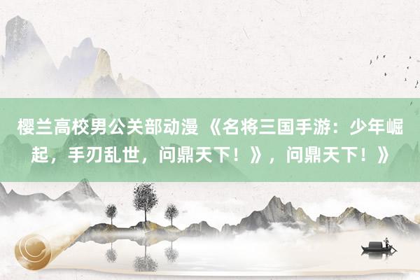樱兰高校男公关部动漫 《名将三国手游：少年崛起，手刃乱世，问鼎天下！》，问鼎天下！》