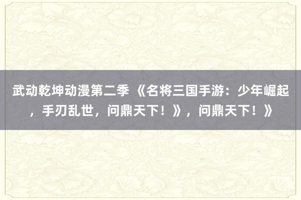 武动乾坤动漫第二季 《名将三国手游：少年崛起，手刃乱世，问鼎天下！》，问鼎天下！》