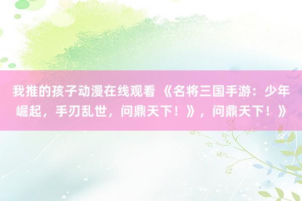 我推的孩子动漫在线观看 《名将三国手游：少年崛起，手刃乱世，问鼎天下！》，问鼎天下！》