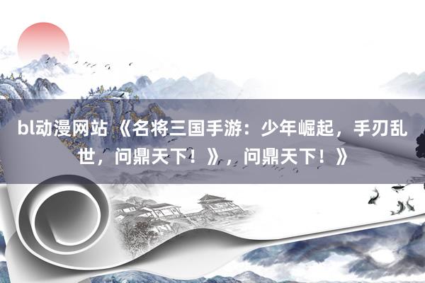 bl动漫网站 《名将三国手游：少年崛起，手刃乱世，问鼎天下！》，问鼎天下！》