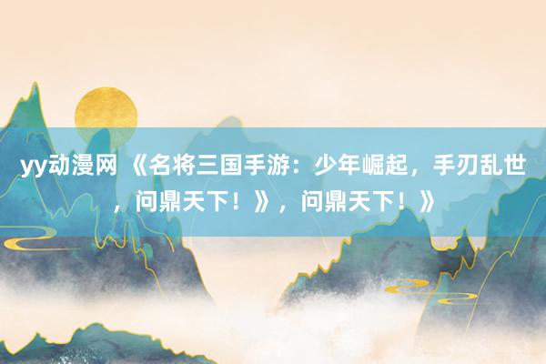 yy动漫网 《名将三国手游：少年崛起，手刃乱世，问鼎天下！》，问鼎天下！》
