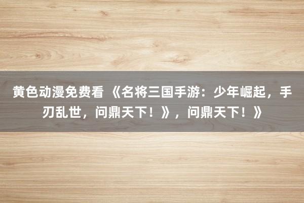 黄色动漫免费看 《名将三国手游：少年崛起，手刃乱世，问鼎天下！》，问鼎天下！》