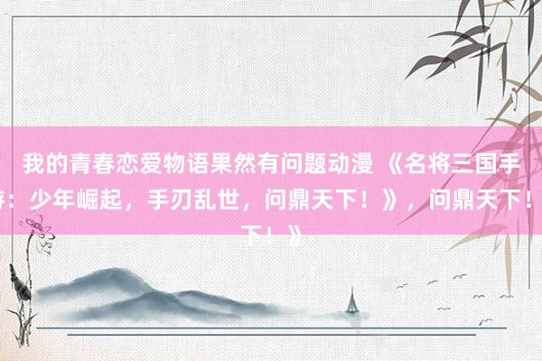 我的青春恋爱物语果然有问题动漫 《名将三国手游：少年崛起，手刃乱世，问鼎天下！》，问鼎天下！》